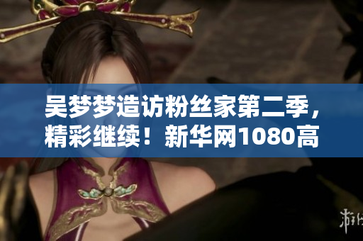 吴梦梦造访粉丝家第二季，精彩继续！新华网1080高清在线观看