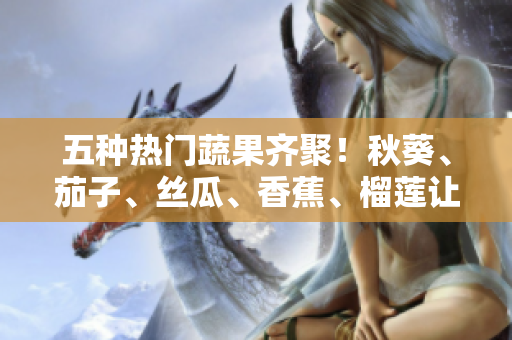 五种热门蔬果齐聚！秋葵、茄子、丝瓜、香蕉、榴莲让你吃出健康与美味