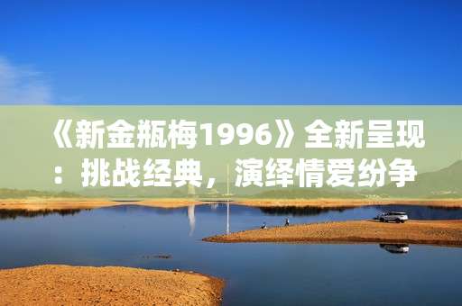 《新金瓶梅1996》全新呈现：挑战经典，演绎情爱纷争