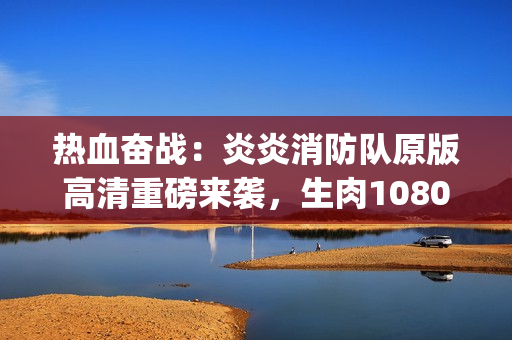 热血奋战：炎炎消防队原版高清重磅来袭，生肉1080p震撼呈现