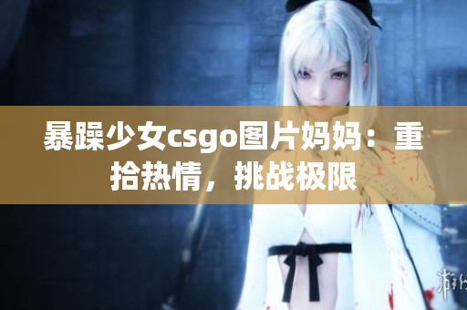 暴躁少女csgo图片妈妈：重拾热情，挑战极限