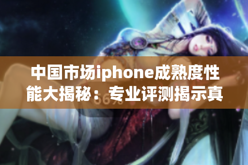 中国市场iphone成熟度性能大揭秘：专业评测揭示真相