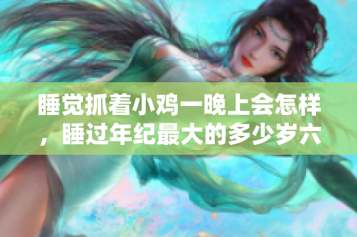 睡觉抓着小鸡一晚上会怎样，睡过年纪最大的多少岁六十多，水润紧致销魂低吟古代，水润紧致销魂低吟，说说都是怎么的干对象的，睡眠を取らなくてもいい681