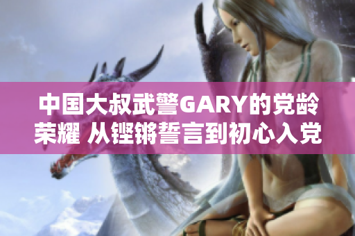 中国大叔武警GARY的党龄荣耀 从铿锵誓言到初心入党