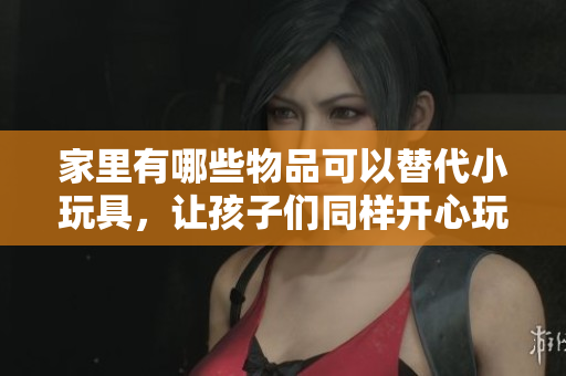 家里有哪些物品可以替代小玩具，让孩子们同样开心玩耍？