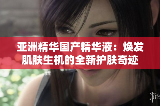 亚洲精华国产精华液：焕发肌肤生机的全新护肤奇迹