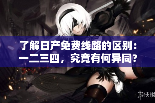 了解日产免费线路的区别：一二三四，究竟有何异同？