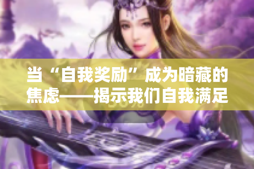 当“自我奖励”成为暗藏的焦虑——揭示我们自我满足的复杂心理