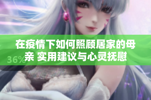 在疫情下如何照顾居家的母亲 实用建议与心灵抚慰
