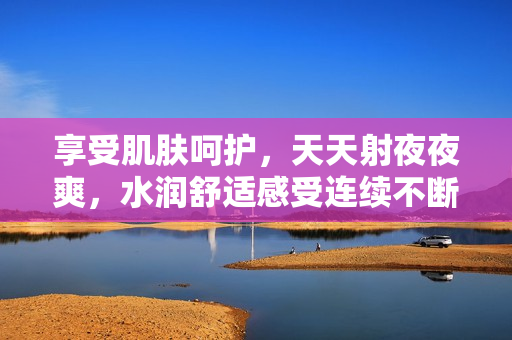 享受肌肤呵护，天天射夜夜爽，水润舒适感受连续不断