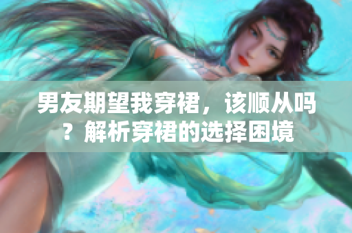 男友期望我穿裙，该顺从吗？解析穿裙的选择困境