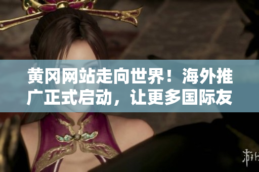 黄冈网站走向世界！海外推广正式启动，让更多国际友人了解黄冈的魅力