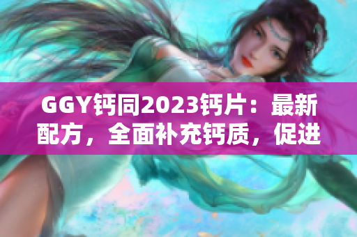 GGY钙同2023钙片：最新配方，全面补充钙质，促进骨骼健康