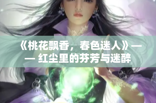 《桃花飘香，春色迷人》—— 红尘里的芬芳与迷醉