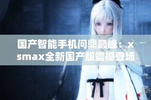 国产智能手机问鼎巅峰：xsmax全新国产版震撼登场，性能再升级！