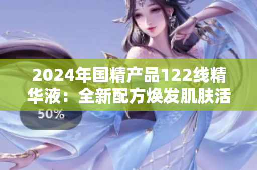 2024年国精产品122线精华液：全新配方焕发肌肤活力