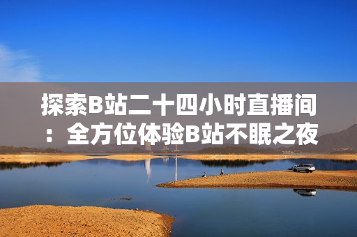 探索B站二十四小时直播间：全方位体验B站不眠之夜