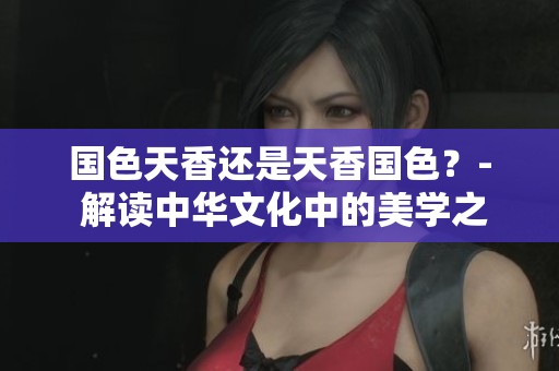 国色天香还是天香国色？- 解读中华文化中的美学之争