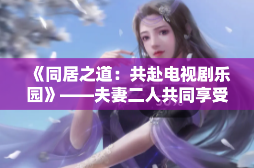 《同居之道：共赴电视剧乐园》——夫妻二人共同享受的电视剧推荐