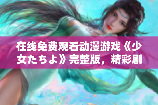 在线免费观看动漫游戏《少女たちよ》完整版，精彩剧情等你解锁