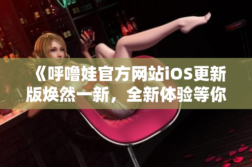 《呼噜娃官方网站iOS更新版焕然一新，全新体验等你来！》