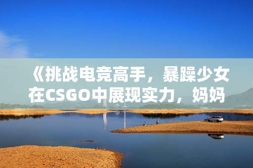 《挑战电竞高手，暴躁少女在CSGO中展现实力，妈妈毫无担心》