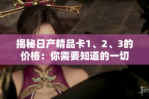 揭秘日产精品卡1、2、3的价格：你需要知道的一切