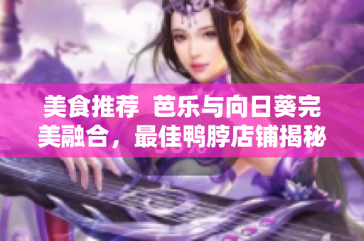 美食推荐  芭乐与向日葵完美融合，最佳鸭脖店铺揭秘