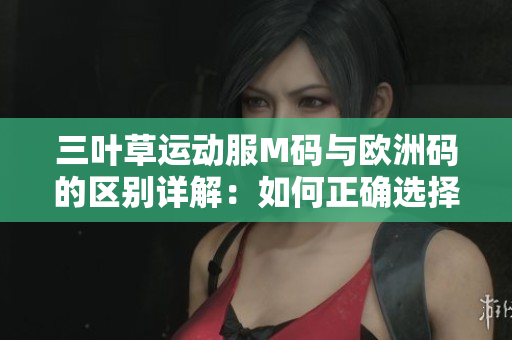 三叶草运动服M码与欧洲码的区别详解：如何正确选择合适尺码？