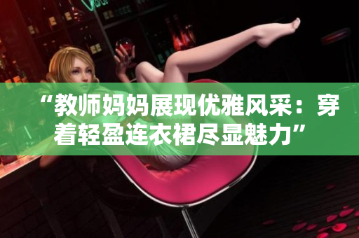 “教师妈妈展现优雅风采：穿着轻盈连衣裙尽显魅力”