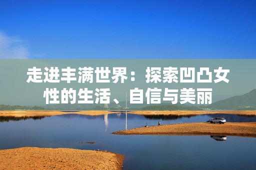 走进丰满世界：探索凹凸女性的生活、自信与美丽