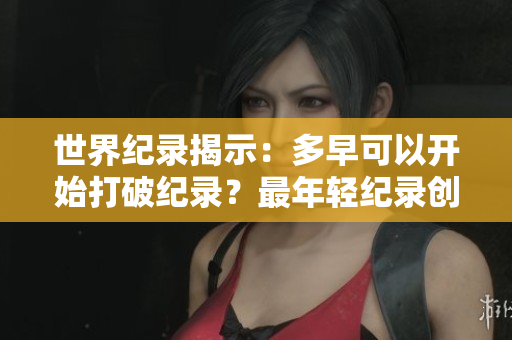 世界纪录揭示：多早可以开始打破纪录？最年轻纪录创造者的年龄令人惊叹