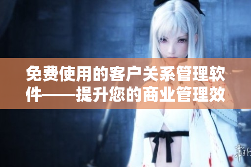免费使用的客户关系管理软件——提升您的商业管理效率