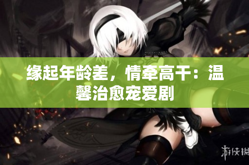缘起年龄差，情牵高干：温馨治愈宠爱剧