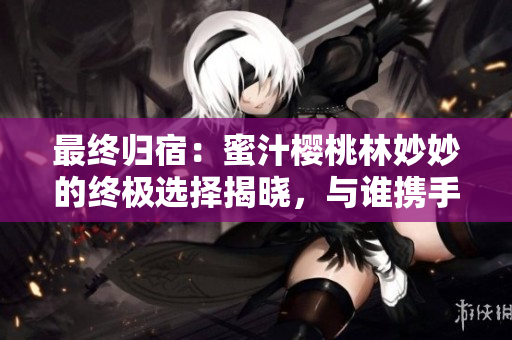 最终归宿：蜜汁樱桃林妙妙的终极选择揭晓，与谁携手共度余生？