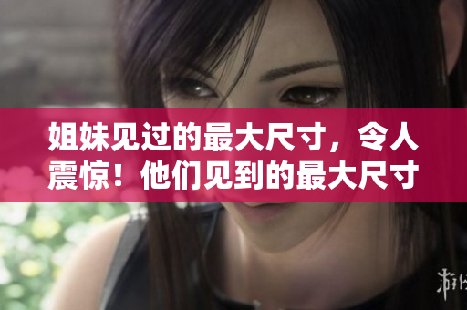 姐妹见过的最大尺寸，令人震惊！他们见到的最大尺寸竟达多少厘米？