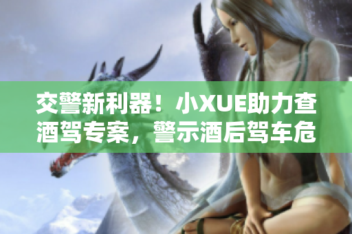 交警新利器！小XUE助力查酒驾专案，警示酒后驾车危害