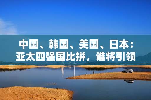 中国、韩国、美国、日本：亚太四强国比拼，谁将引领未来？