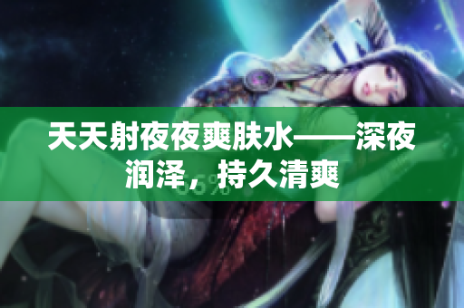 天天射夜夜爽肤水——深夜润泽，持久清爽