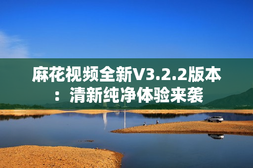 麻花视频全新V3.2.2版本：清新纯净体验来袭