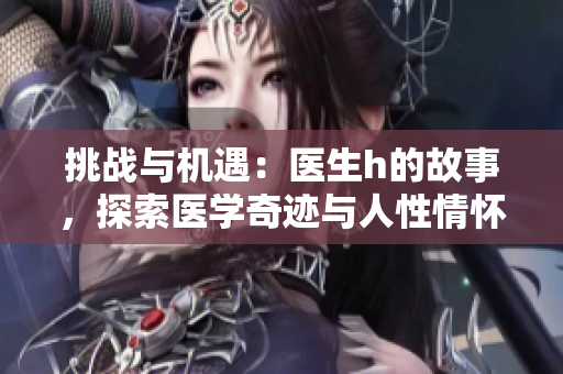 挑战与机遇：医生h的故事，探索医学奇迹与人性情怀