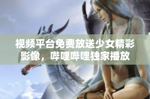 视频平台免费放送少女精彩影像，哔哩哔哩独家播放