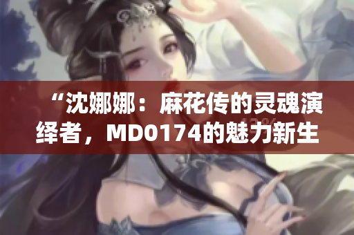 “沈娜娜：麻花传的灵魂演绎者，MD0174的魅力新生”