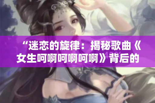 “迷恋的旋律：揭秘歌曲《女生呵啊呵啊呵啊》背后的故事和情感”