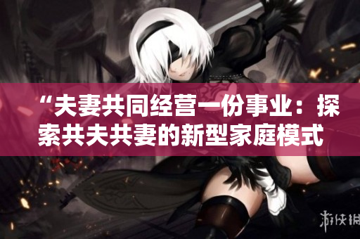 “夫妻共同经营一份事业：探索共夫共妻的新型家庭模式与挑战”