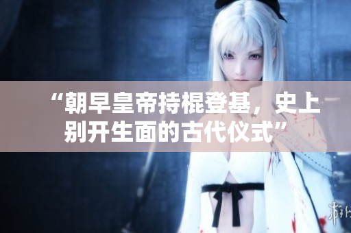 “朝早皇帝持棍登基，史上别开生面的古代仪式”