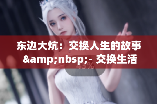 东边大炕：交换人生的故事 &nbsp;- 交换生活：东方大炕的情感篇章