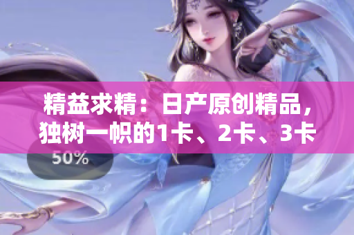 精益求精：日产原创精品，独树一帜的1卡、2卡、3卡系列