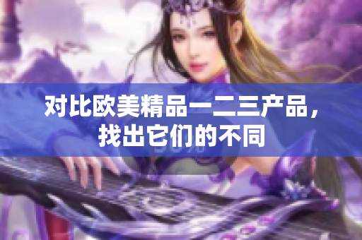 对比欧美精品一二三产品，找出它们的不同