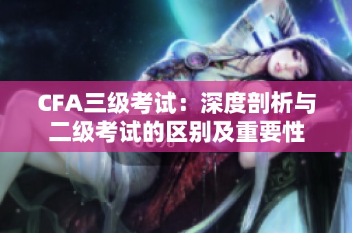 CFA三级考试：深度剖析与二级考试的区别及重要性